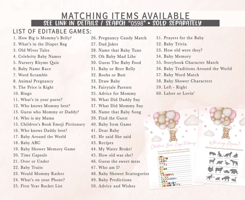 May include: A set of printable baby shower games with pink and brown balloons, clouds, and stars. The games include "How Big is Mommy's Belly?", "What's in the Diaper Bag", "Old Wives Tales", "Celebrity Baby Names", "Nursery Rhyme Quiz", "Baby Name Race", "Word Scramble", "Animal Pregnancy", "The Price is Right", "Bingo", "What's in your purse?", "Who knows Mommy best?", "Guess who Mommy or Daddy?", "Who is my Mama", "Children's Book Emoji Pictionary", "Who knows Daddy best?", "Baby Around the World", "Baby ABC", "Baby Shower Memory Game", "Time Capsule", "Over or Under", "Baby Traits", "Would Mommy Rather", "What's on your Phone?", "First Year Bucket List", "Pregnancy Candy Match", "Dad Jokes", "Name that Baby Tune", "Oh Baby Mad Libs", "Guess The Baby Food", "Baby or Beer Belly", "Boobs or Butt", "Draw Baby", "Fairytale Parents", "Advice for Mommy", "What Did Daddy Say", "What Did Mommy Say", "Name that Baby Song", "Find the Guest", "Baby Item Game", "Dear Baby", "He said She said", "Recipes", "My Water Broke!", "How old was she?", "Guess the sweet mess", "Who am I?", "Baby Shower Scattegories", "Baby Predictions", "Advice and Wishes", "Prayers for the Baby", "Baby Trivia", "How old were they?", "Baby Memory", "Storybook Character Match", "Baby Traditions Around the World", "Baby Word Match", "Baby Shower Characters", "Left - Right", "Labor or Lovin'".