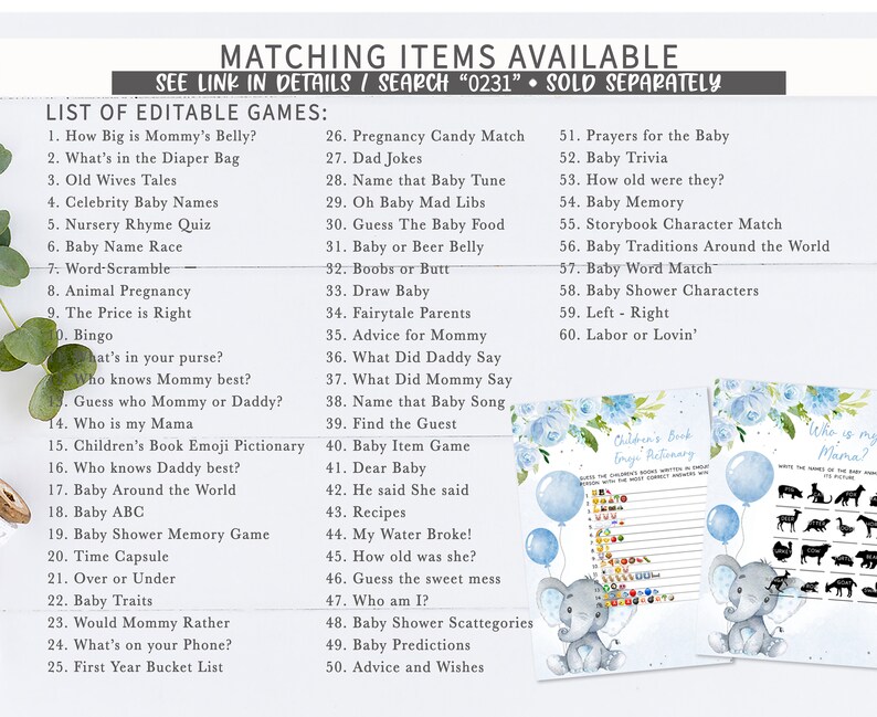 May include: A blue and white printable baby shower game set with an elephant illustration. The games include "How Big is Mommy's Belly?", "What's in the Diaper Bag", "Old Wives Tales", "Celebrity Baby Names", "Nursery Rhyme Quiz", "Baby Name Race", "Word-Scramble", "Animal Pregnancy", "The Price is Right", "Bingo", "What's in your purse?", "Who knows Mommy best?", "Guess who Mommy or Daddy?", "Who is my Mama", "Children's Book Emoji Pictionary", "Who knows Daddy best?", "Baby Around the World", "Baby ABC", "Baby Shower Memory Game", "Time Capsule", "Over or Under", "Baby Traits", "Would Mommy Rather", "What's on your Phone?", "First Year Bucket List", "Pregnancy Candy Match", "Dad Jokes", "Name that Baby Tune", "Oh Baby Mad Libs", "Guess The Baby Food", "Baby or Beer Belly", "Boobs or Butt", "Draw Baby", "Fairytale Parents", "Advice for Mommy", "What Did Daddy Say", "What Did Mommy Say", "Name that Baby Song", "Find the Guest", "Baby Item Game", "Dear Baby", "He said She said", "Recipes", "My Water Broke!", "How old was she?", "Guess the sweet mess", "Who am I?", "Baby Shower Scattegories", "Baby Predictions", "Advice and Wishes", "Prayers for the Baby", "Baby Trivia", "How old were they?", "Baby Memory", "Storybook Character Match", "Baby Traditions Around the World", "Baby Word Match", "Baby Shower Characters", "Left - Right", "Labor or Lovin'".