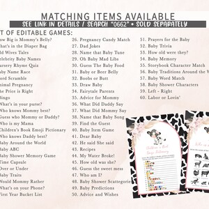 May include: A set of printable baby shower games with a cow print background. The games include "How Big is Mommy's Belly?", "What's in the Diaper Bag", "Old Wives Tales", "Celebrity Baby Names", "Nursery Rhyme Quiz", "Baby Name Race", "Word Scramble", "Animal Pregnancy", "The Price is Right", "Bingo", "What's in your purse?", "Who knows Mommy best?", "Guess who Mommy or Daddy?", "Who is my Mama", "Children's Book Emoji Pictionary", "Who knows Daddy best?", "Baby Around the World", "Baby ABC", "Baby Shower Memory Game", "Time Capsule", "Over or Under", "Baby Traits", "Would Mommy Rather", "What's on your Phone?", "First Year Bucket List", "Pregnancy Candy Match", "Dad Jokes", "Name that Baby Tune", "Oh Baby Mad Libs", "Guess The Baby Food", "Baby or Beer Belly", "Boobs or Butt", "Draw Baby", "Fairytale Parents", "Advice for Mommy", "What Did Daddy Say", "What Did Mommy Say", "Name that Baby Song", "Find the Guest", "Baby Item Game", "Dear Baby", "He said She said", "Recipes", "My Water Broke!", "How old was she?", "Guess the sweet mess", "Who am I?", "Baby Shower Scattegorie", "Baby Predictions", "Advice and Wishes", "Prayers for the Baby", "Baby Trivia", "How old were they?", "Baby Memory", "Storybook Character Match", "Baby Traditions Around the World", "Baby Word Match", "Baby Shower Characters", "Left - Right", "Labor or Lovin'".