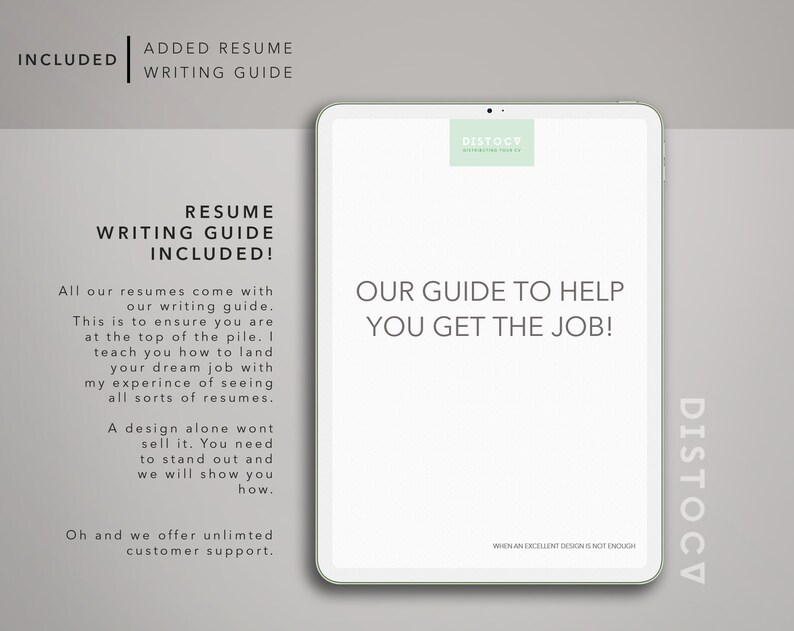 May include: A white tablet with a green logo that says "DISTOCV" and the text "OUR GUIDE TO HELP YOU GET THE JOB!" on the screen. The text "RESUME WRITING GUIDE INCLUDED!" is on the left side of the screen. The text "All our resumes come with our writing guide. This is to ensure you are at the top of the pile. I teach you how to land your dream job with my experience of seeing all sorts of resumes. A design alone wont sell it. You need to stand out and we will show you how. Oh and we offer unlimited customer support." is also on the left side of the screen.