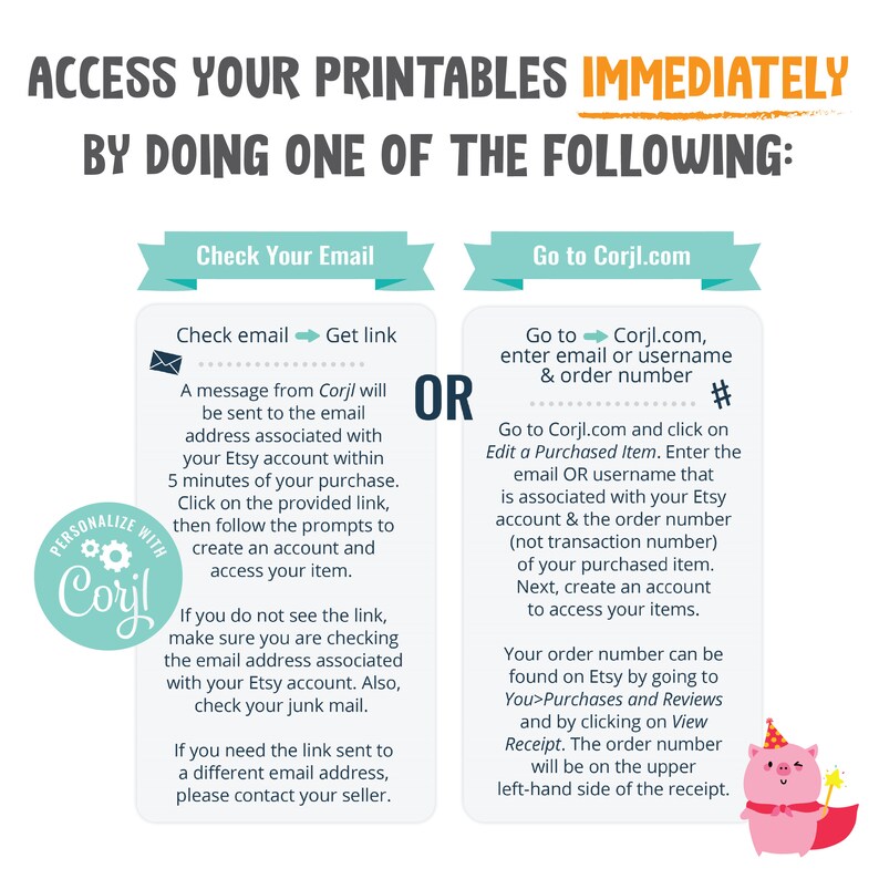 May include: A teal and white graphic with the text "Access Your Printables Immediately By Doing One Of The Following:"  The graphic shows two options: "Check Your Email" and "Go to Corjl.com".  The "Check Your Email" option includes a teal envelope icon and instructions on how to access your printables. The "Go to Corjl.com" option includes a teal arrow icon and instructions on how to access your printables.