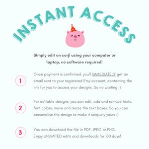 May include: A pink pig wearing a party hat with the text "INSTANT ACCESS" in a teal blue circle around it. The text below the pig says "Simply edit on corjl using your computer or laptop, no software required!"  The text below that says "Once payment is confirmed, you'll IMMEDIATELY get an email sent to your registered Etsy account, containing the link for you to access your designs. So no waiting :)"  The text below that says "For editable designs, you can edit, add and remove texts, font colors, move and resize the text boxes. So you can personalise the design to make it uniquely yours :)"  The text below that says "You can download the file in PDF, JPEG or PNG. Enjoy UNLIMITED edits and downloads for 180 days!"