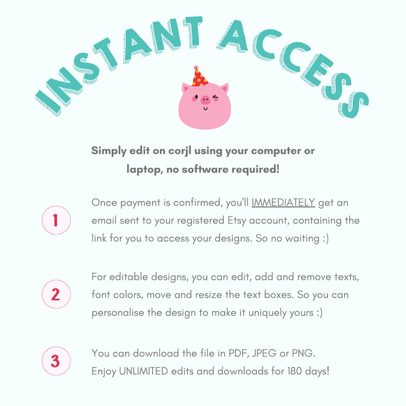 May include: A pink pig wearing a party hat with the text "INSTANT ACCESS" in a teal blue circle around it. The text below the pig says "Simply edit on corjl using your computer or laptop, no software required!"  The text below that says "Once payment is confirmed, you'll IMMEDIATELY get an email sent to your registered Etsy account, containing the link for you to access your designs. So no waiting :)"  The text below that says "For editable designs, you can edit, add and remove texts, font colors, move and resize the text boxes. So you can personalise the design to make it uniquely yours :)"  The text below that says "You can download the file in PDF, JPEG or PNG. Enjoy UNLIMITED edits and downloads for 180 days!"