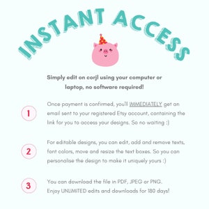 May include: A pink pig wearing a party hat with a wink in its eye. The text "INSTANT ACCESS" is in a teal blue font and is curved above the pig. The text below the pig explains that you can edit designs on corjl using your computer or laptop, no software required. The text also explains that once payment is confirmed, you'll immediately get an email sent to your registered Etsy account, containing the link for you to access your designs. The text also explains that you can edit, add and remove texts, font colors, move and resize the text boxes. You can download the file in PDF, JPEG or PNG. Enjoy unlimited edits and downloads for 180 days.