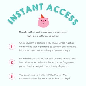 May include: A pink pig wearing a party hat with a wink in its eye. The text "INSTANT ACCESS" is in a teal blue font and is curved above the pig. The text below the pig explains that you can edit designs on corjl using your computer or laptop, no software required. The text also explains that once payment is confirmed, you'll immediately get an email sent to your registered Etsy account, containing the link for you to access your designs. The text also explains that you can edit, add and remove texts, font colors, move and resize the text boxes. You can download the file in PDF, JPEG or PNG. Enjoy unlimited edits and downloads for 180 days.