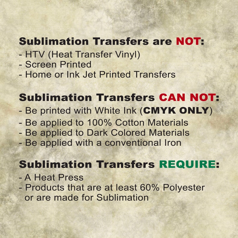 May include: A graphic with text explaining what sublimation transfers are and are not. Sublimation transfers are not HTV, screen printed, or home or ink jet printed transfers. Sublimation transfers cannot be printed with white ink, applied to 100% cotton materials, applied to dark colored materials, or applied with a conventional iron. Sublimation transfers require a heat press and products that are at least 60% polyester or are made for sublimation.
