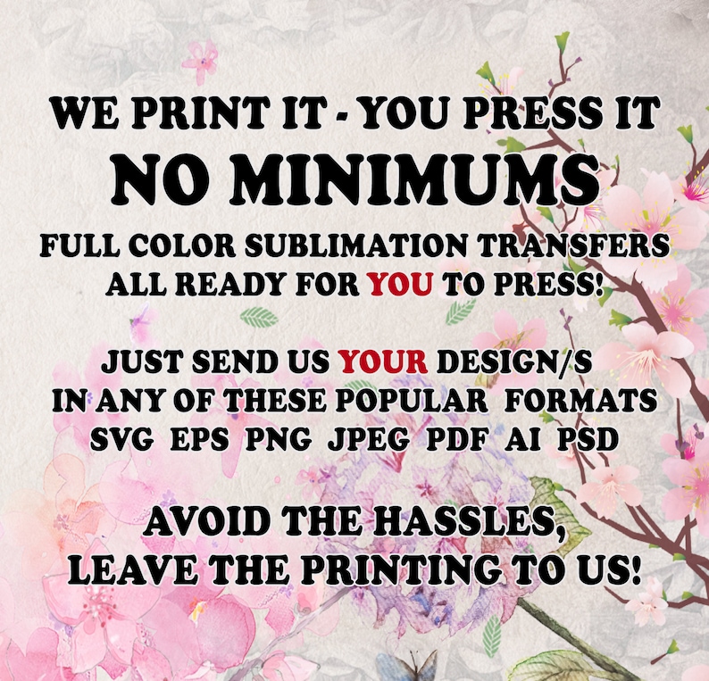 May include: A graphic with pink flowers and butterflies, with the text "WE PRINT IT - YOU PRESS IT NO MINIMUMS FULL COLOR SUBLIMATION TRANSFERS ALL READY FOR YOU TO PRESS! JUST SEND US YOUR DESIGN/S IN ANY OF THESE POPULAR FORMATS SVG EPS PNG JPEG PDF AI PSD AVOID THE HASSLES, LEAVE THE PRINTING TO US!"