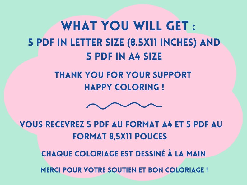 May include: Pink and blue text on a pink cloud shape against a light green background. The text reads "WHAT YOU WILL GET: 5 PDF IN LETTER SIZE (8.5X11 INCHES) AND 5 PDF IN A4 SIZE THANK YOU FOR YOUR SUPPORT HAPPY COLORING! VOUS RECEVREZ 5 PDF AU FORMAT A4 ET 5 PDF AU FORMAT 8,5X11 POUCES CHAQUE COLORIAGE EST DESSIN&Eacute; &Agrave; LA MAIN MERCI POUR VOTRE SOUTIEN ET BON COLORIAGE!"