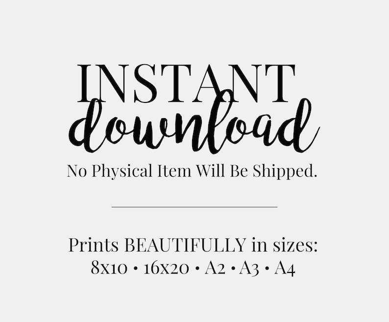 May include: Text graphic that reads "INSTANT download" in a black cursive font. Below the text is a line and the text "No Physical Item Will Be Shipped." Below that is the text "Prints BEAUTIFULLY in sizes: 8x10 16x20 A2 A3 A4".