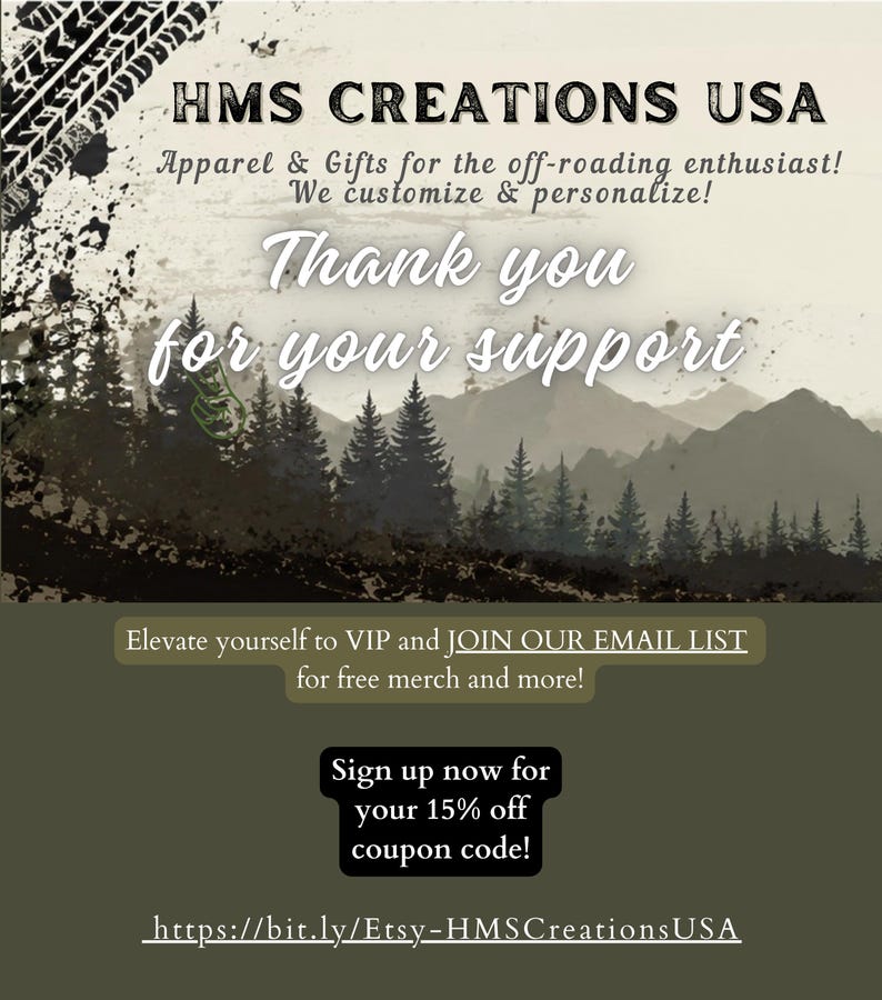 May include: A graphic card featuring the text HMS CREATIONS USA, Apparel & Gifts for the off-roading enthusiast! We customize & personalize! Thank you for your support. Elevate yourself to VIP and JOIN OUR EMAIL LIST for free merch and more! Sign up now for your 15% off coupon code! https://bit.ly/Etsy-HMSCreationsUSA with a mountain and forest landscape.