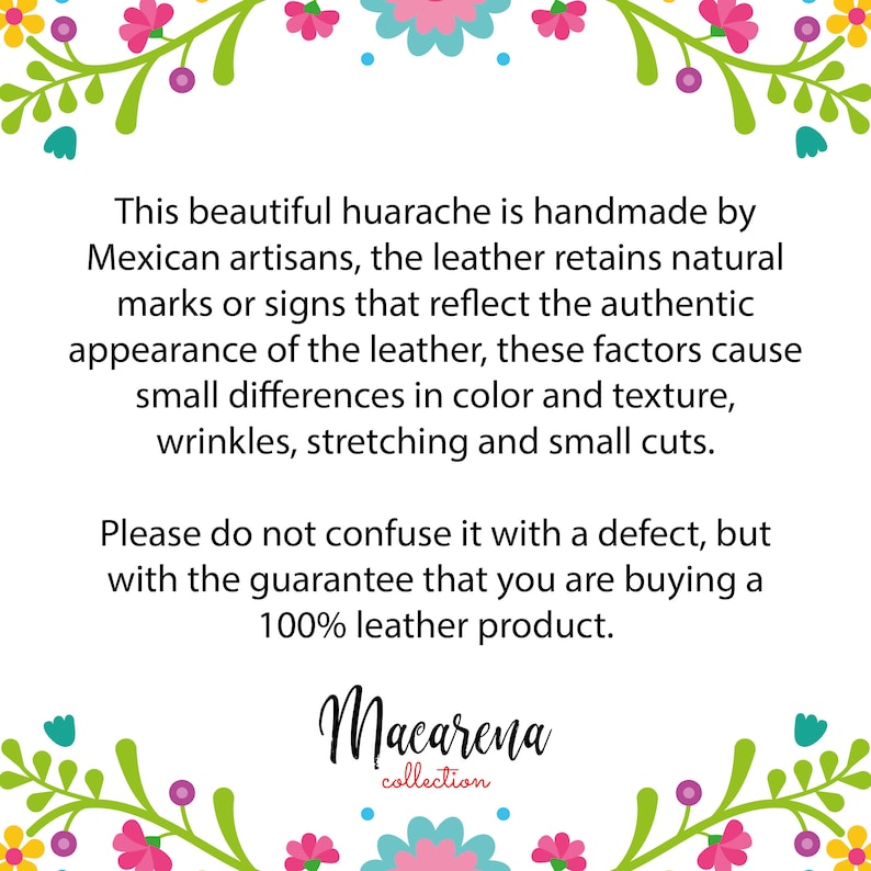 May include: Text explaining that this beautiful huarache is handmade by Mexican artisans. The leather retains natural marks or signs that reflect the authentic appearance of the leather. These factors cause small differences in color and texture, wrinkles, stretching and small cuts. It also states that this is not a defect, but a guarantee that you are buying a 100% leather product. The text is framed by a floral border. The text also includes the name "Macarena collection".