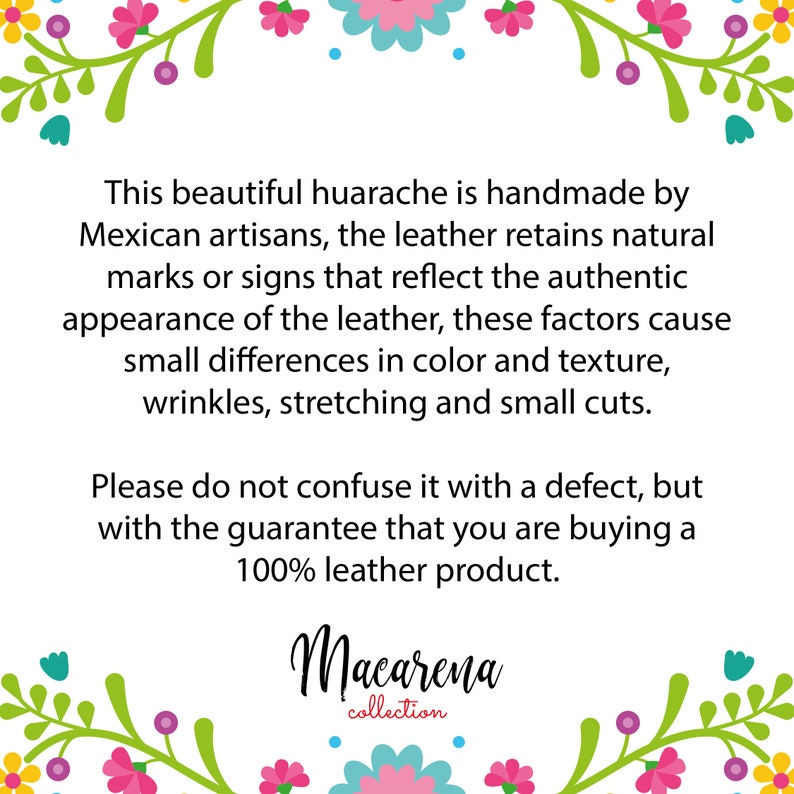 May include: Text explaining that this beautiful huarache is handmade by Mexican artisans. The leather retains natural marks or signs that reflect the authentic appearance of the leather. These factors cause small differences in color and texture, wrinkles, stretching and small cuts. It also states that this is not a defect, but a guarantee that you are buying a 100% leather product. The text is framed by a floral border. The text also includes the name "Macarena collection".