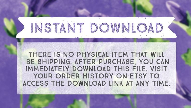 May include: Purple floral background with white text that reads "INSTANT DOWNLOAD" and "THERE IS NO PHYSICAL ITEM THAT WILL BE SHIPPING. AFTER PURCHASE, YOU CAN IMMEDIATELY DOWNLOAD THIS FILE. VISIT YOUR ORDER HISTORY ON ETSY TO ACCESS THE DOWNLOAD LINK AT ANY TIME."