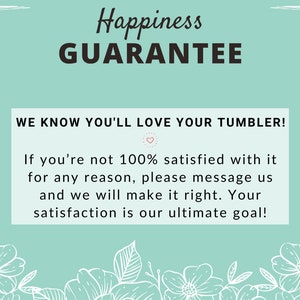 May include: A teal blue background with white floral accents and the text "Happiness Guarantee" in black. The text below reads "We know you'll love your tumbler! If you're not 100% satisfied with it for any reason, please message us and we will make it right. Your satisfaction is our ultimate goal!"