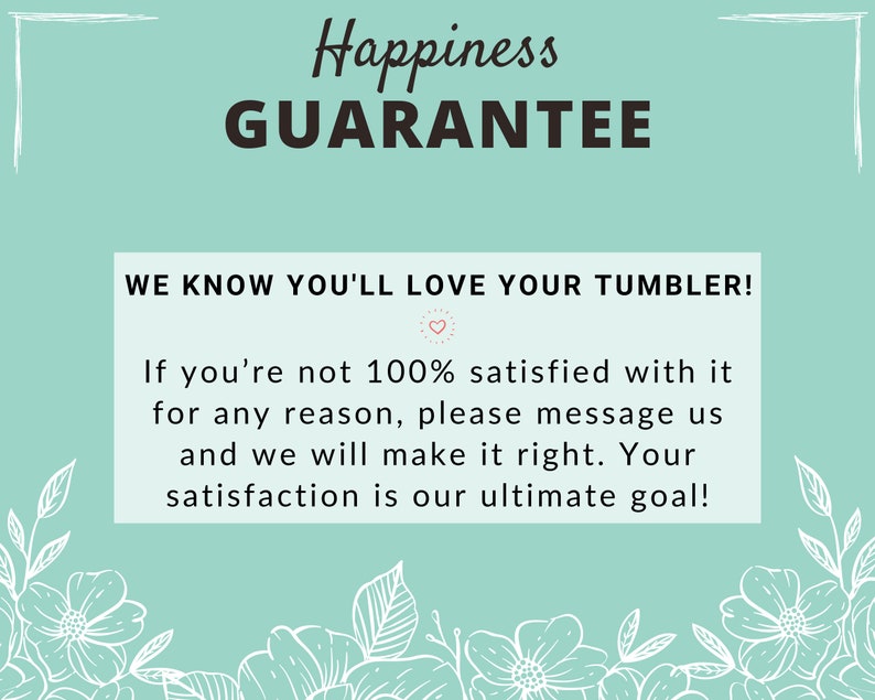 May include: A teal blue background with white floral accents and the text "Happiness Guarantee" in black. The text below reads "We know you'll love your tumbler! If you're not 100% satisfied with it for any reason, please message us and we will make it right. Your satisfaction is our ultimate goal!"