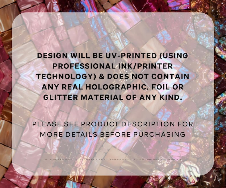 May include: A background of iridescent, multi-colored mosaic tiles in shades of pink, purple, and blue. Overlaid text states: DESIGN WILL BE UV-PRINTED (USING PROFESSIONAL INK/PRINTER TECHNOLOGY) & DOES NOT CONTAIN ANY REAL HOLOGRAPHIC, FOIL OR GLITTER MATERIAL OF ANY KIND. PLEASE SEE PRODUCT DESCRIPTION FOR MORE DETAILS BEFORE PURCHASING.