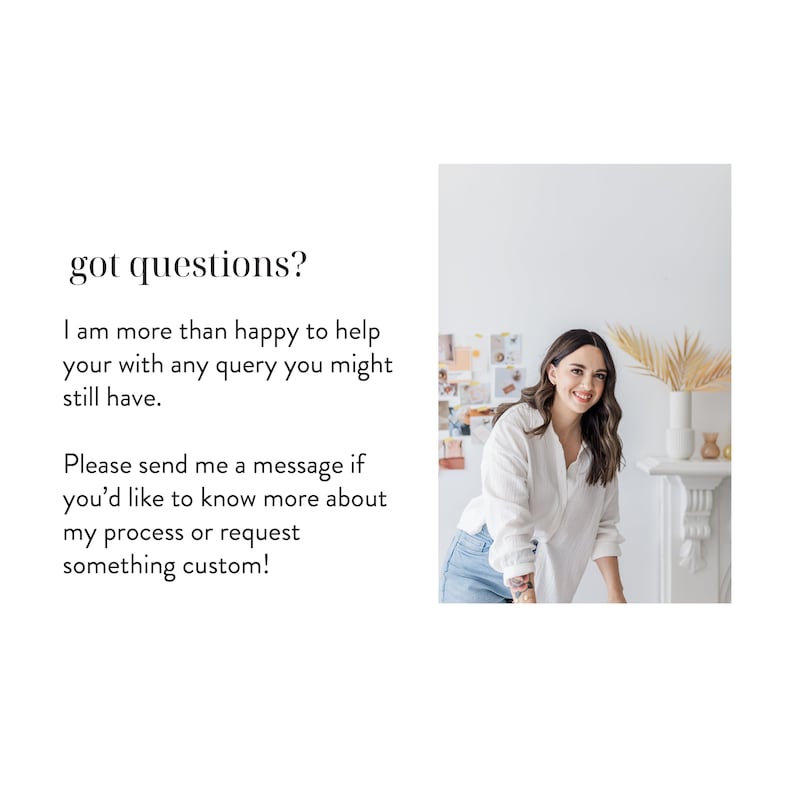 May include: A woman in a white shirt and blue jeans stands in front of a white fireplace with a plant on top. The text "got questions?" is written in black on a white background. The text below reads "I am more than happy to help your with any query you might still have. Please send me a message if you'd like to know more about my process or request something custom!"