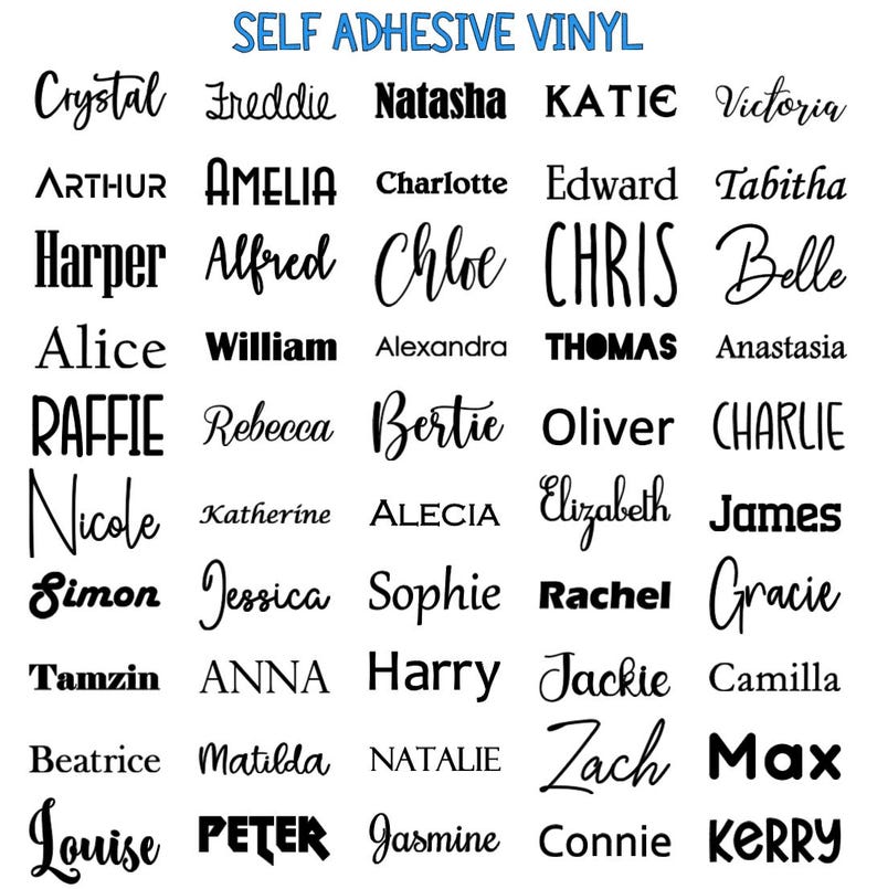 May include: A sheet of self-adhesive vinyl with a variety of names printed in black. The names include: Crystal, Freddie, Natasha, KATIE, Victoria, ARTHUR, AMELIA, Charlotte, Edward, Tabitha, Harper, Alfred, Chloe, CHRIS, Belle, Alice, William, Alexandra, THOMAS, Anastasia, RAFFIE, Rebecca, Bertie, Oliver, CHARLIE, Nicole, Katherine, ALECIA, Elizabeth, James, Simon, Jessica, Sophie, Rachel, Gracie, Tamzin, ANNA, Harry, Jackie, Camilla, Beatrice, Matilda, NATALIE, Zach, Max, Louise, PETER, Jasmine, Connie, KERRY.