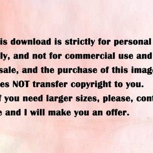 May include: Text on a pink background stating that this download is strictly for personal use only, and not for commercial use and resale. It also states that the purchase of this image does NOT transfer copyright to you. The text also states that if you need larger sizes, please contact me and I will make you an offer.