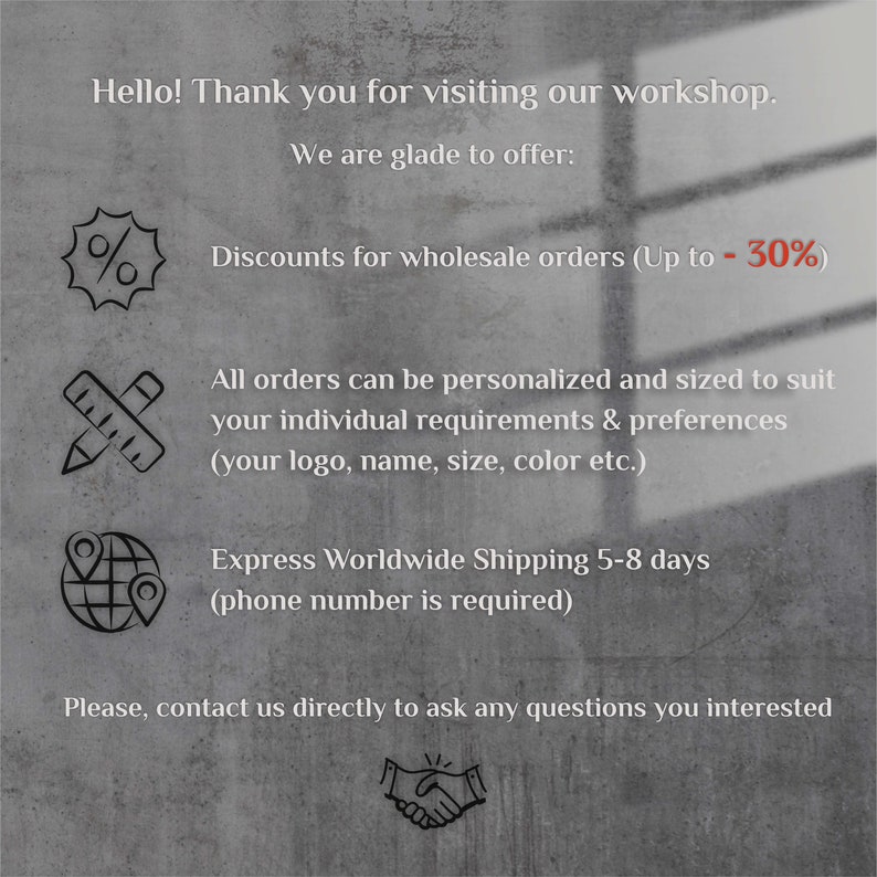 May include: A graphic with text that says "Hello! Thank you for visiting our workshop. We are glade to offer: Discounts for wholesale orders (Up to - 30%) All orders can be personalized and sized to suit your individual requirements & preferences (your logo, name, size, color etc.) Express Worldwide Shipping 5-8 days (phone number is required) Please, contact us directly to ask any questions you interested"