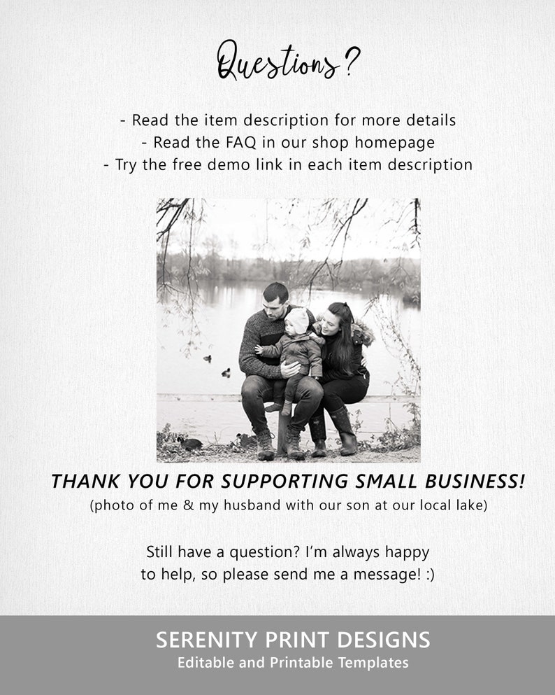 May include: Black and white photo of a family of three sitting on a bench by a lake. The family is smiling and looking at the camera. The text "THANK YOU FOR SUPPORTING SMALL BUSINESS!" is written below the photo. The text "(photo of me & my husband with our son at our local lake)" is written below the first line of text. The text "Still have a question? I'm always happy to help, so please send me a message! :)" is written below the second line of text. The text "SERENITY PRINT DESIGNS" is written below the third line of text. The text "Editable and Printable Templates" is written below the fourth line of text.