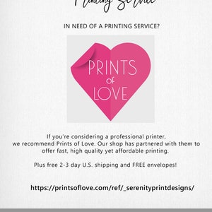 May include: A pink heart with the text "PRINTS of LOVE" inside. The text "Printing Service" is at the top of the image. The text "IN NEED OF A PRINTING SERVICE?" is below the heart. The text "If you're considering a professional printer, we recommend Prints of Love. Our shop has partnered with them to offer fast, high quality yet affordable printing. Plus free 2-3 day U.S. shipping and FREE envelopes!" is below the text. The text "https://printsoflove.com/ref/_serenityprintdesigns/" is below the text. The text "PRINTING AT HOME? See printing options in item description" is at the bottom of the image.