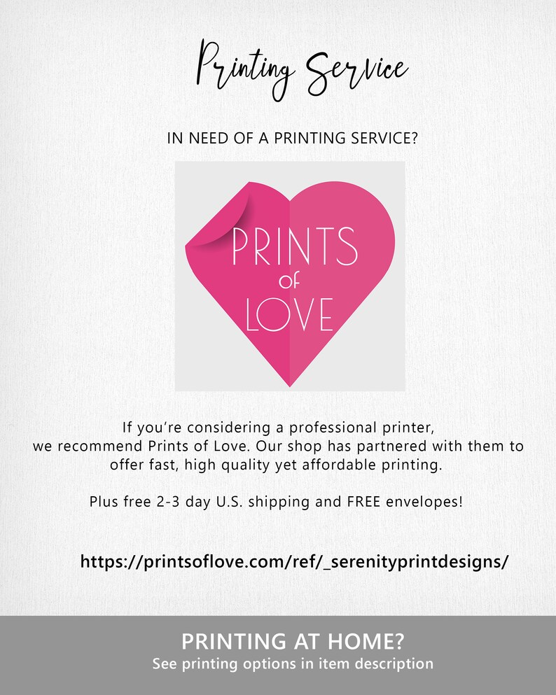 May include: A pink heart with the text "PRINTS of LOVE" inside. The text "Printing Service" is at the top of the image. The text "IN NEED OF A PRINTING SERVICE?" is below the heart. The text "If you're considering a professional printer, we recommend Prints of Love. Our shop has partnered with them to offer fast, high quality yet affordable printing. Plus free 2-3 day U.S. shipping and FREE envelopes!" is below the text. The text "https://printsoflove.com/ref/_serenityprintdesigns/" is below the text. The text "PRINTING AT HOME? See printing options in item description" is at the bottom of the image.