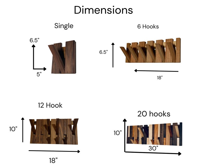 May include: Dimensions for a set of wooden wall hooks. The hooks are available in single, 6, 12, and 20 hook configurations. The single hook is 6.5 inches tall and 5 inches wide. The 6 hook configuration is 6.5 inches tall and 18 inches wide. The 12 hook configuration is 10 inches tall and 18 inches wide. The 20 hook configuration is 10 inches tall and 30 inches wide.