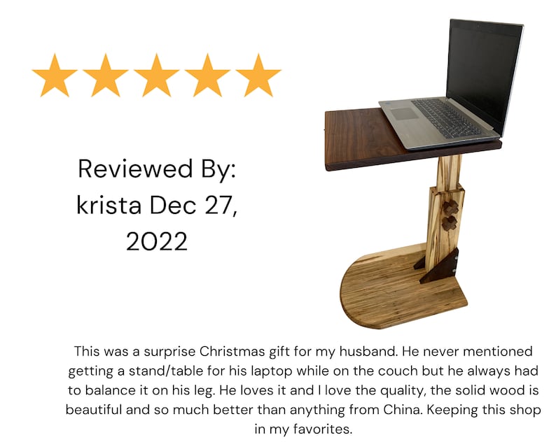 May include: A five-star review for a wooden laptop stand with a dark wood top and a light wood base. The stand is adjustable in height and has a laptop on top. The review text reads "Reviewed By: krista Dec 27, 2022 This was a surprise Christmas gift for my husband. He never mentioned getting a stand/table for his laptop while on the couch but he always had to balance it on his leg. He loves it and I love the quality, the solid wood is beautiful and so much better than anything from China. Keeping this shop in my favorites."