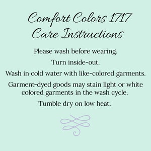 May include: Care instructions for Comfort Colors 1717 apparel. Wash before wearing, turn inside out, wash in cold water with like colors, tumble dry low heat.