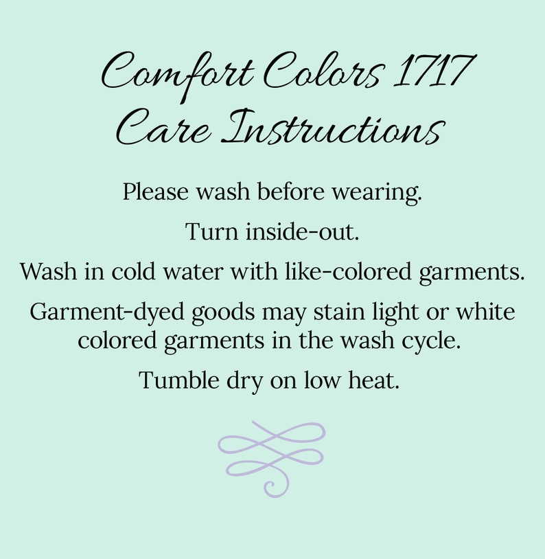 May include: Care instructions for Comfort Colors 1717 apparel. Wash before wearing, turn inside out, wash in cold water with like colors, tumble dry low heat.