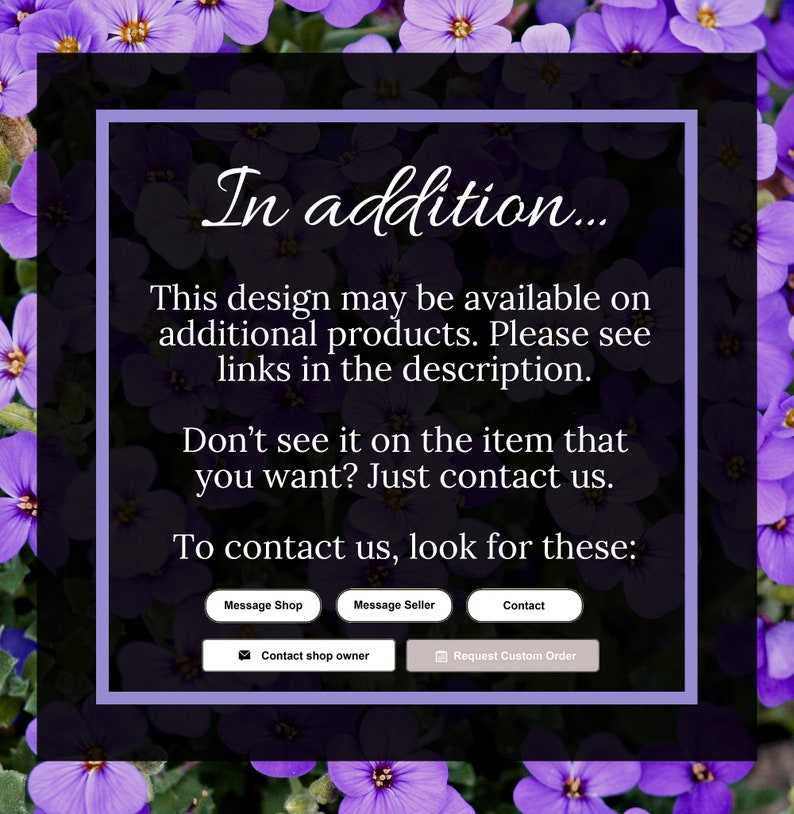 May include: A purple and white text box with the text "In addition... This design may be available on additional products. Please see links in the description. Don't see it on the item that you want? Just contact us. To contact us, look for these: Message Shop Message Seller Contact Contact shop owner Request Custom Order"