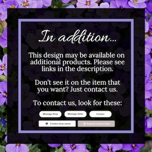 May include: A purple and white text box with the text "In addition... This design may be available on additional products. Please see links in the description. Don't see it on the item that you want? Just contact us. To contact us, look for these: Message Shop Message Seller Contact Contact shop owner Request Custom Order"