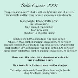 May include: Bella Canvas 3001 Unisex T-Shirt product description. This premium t-shirt is soft and light with a bit of stretch. Fabric weight: 4.2 oz/yd&sup2; (142 g/m&sup2;). Pre-shrunk fabric. Side-seamed construction. Tear-away label. Shoulder-to-shoulder taping. Solid colors: 100% combed and ring-spun cotton. Ash color: 99% combed and ring-spun cotton, 1% polyester. Heather colors: 52% combed and ring-spun cotton, 48% polyester. Black Heather: 90% combed and ring-spun cotton, 10% polyester. Heather Prism colors: 99% combed and ring-spun cotton, 1% polyester. Please note: This t-shirt has a slimmer/more athletic fit than a traditional t-shirt. For a looser fit, or if between sizes, consider sizing up. This design may be available on different items and/or brands. Check for a link in the description.