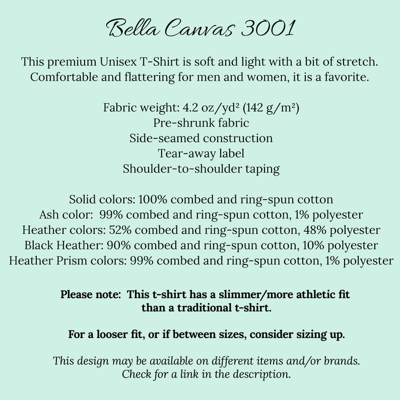May include: Bella Canvas 3001 Unisex T-Shirt product description. This premium t-shirt is soft and light with a bit of stretch. Fabric weight: 4.2 oz/yd&sup2; (142 g/m&sup2;). Pre-shrunk fabric. Side-seamed construction. Tear-away label. Shoulder-to-shoulder taping. Solid colors: 100% combed and ring-spun cotton. Ash color: 99% combed and ring-spun cotton, 1% polyester. Heather colors: 52% combed and ring-spun cotton, 48% polyester. Black Heather: 90% combed and ring-spun cotton, 10% polyester. Heather Prism colors: 99% combed and ring-spun cotton, 1% polyester. Please note: This t-shirt has a slimmer/more athletic fit than a traditional t-shirt. For a looser fit, or if between sizes, consider sizing up. This design may be available on different items and/or brands. Check for a link in the description.