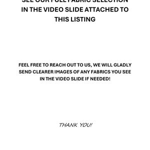 May include: White background with black text. The text reads: "SEE OUR FULL FABRIC SELECTION IN THE VIDEO SLIDE ATTACHED TO THIS LISTING. FEEL FREE TO REACH OUT TO US, WE WILL GLADLY SEND CLEARER IMAGES OF ANY FABRICS YOU SEE IN THE VIDEO SLIDE IF NEEDED! THANK YOU!"