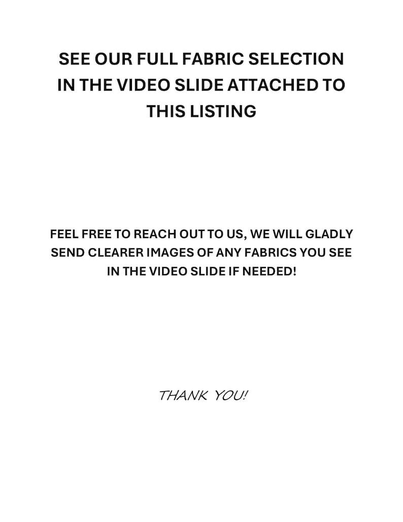 May include: White background with black text. The text reads: "SEE OUR FULL FABRIC SELECTION IN THE VIDEO SLIDE ATTACHED TO THIS LISTING. FEEL FREE TO REACH OUT TO US, WE WILL GLADLY SEND CLEARER IMAGES OF ANY FABRICS YOU SEE IN THE VIDEO SLIDE IF NEEDED! THANK YOU!"