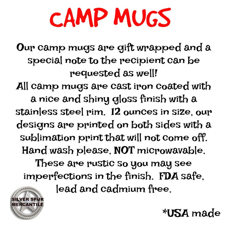 May include: Camp mugs are gift wrapped and include a special note. They are made of cast iron with a shiny gloss finish and a stainless steel rim. The mugs are 12 ounces in size and feature designs printed on both sides. The designs are printed with a sublimation process that will not come off. Hand wash only, not microwave safe. These mugs are rustic and may have imperfections in the finish. They are FDA safe, lead and cadmium free. *USA made.