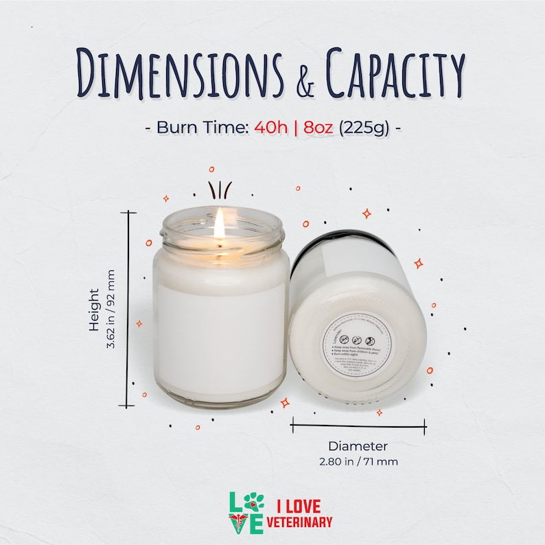 May include: A white candle in a clear glass jar with a black lid. The candle is 3.62 inches tall and 2.80 inches in diameter. The candle has a burn time of 40 hours and weighs 8 ounces. The text "DIMENSIONS & CAPACITY" is at the top of the image. The text "Burn Time: 40h | 8oz (225g) -" is below the text "DIMENSIONS & CAPACITY". The text "Height 3.62 in/92 mm" is on the left side of the image. The text "Diameter 2.80 in/71 mm" is on the right side of the image. The text "L I LOVE VE VETERINARY" is at the bottom of the image.