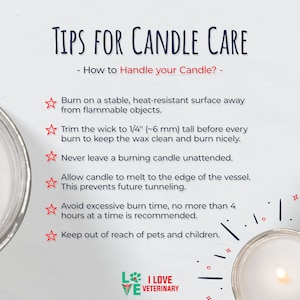 May include: Tips for candle care: Burn on a heat-resistant surface, trim the wick to 1/4 inch, never leave unattended, allow to melt to the edge, avoid excessive burn time, and keep out of reach of pets and children.  I Love Veterinary.