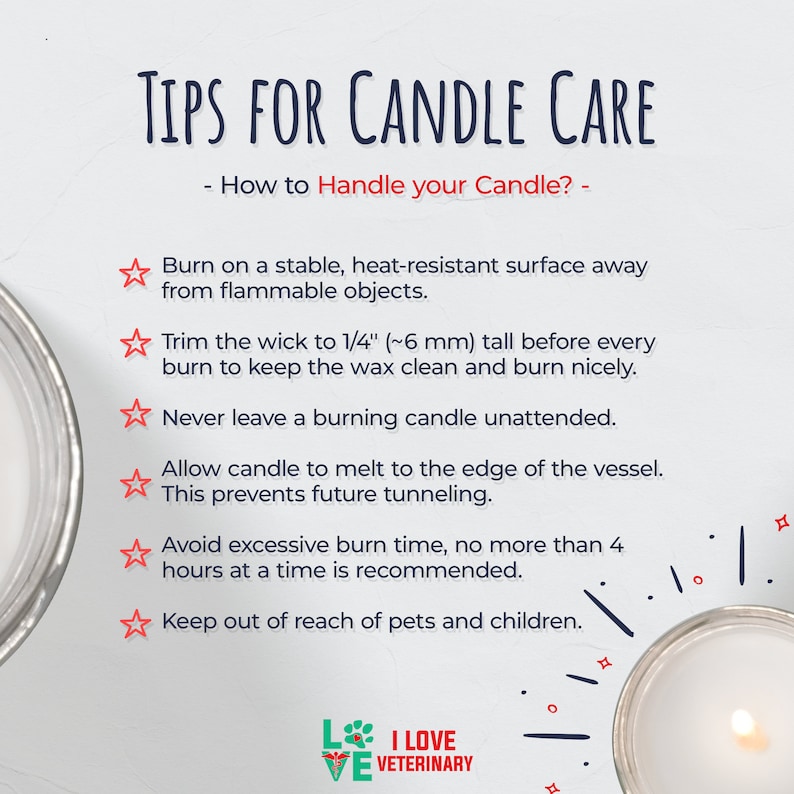 May include: Tips for candle care: Burn on a heat-resistant surface, trim the wick to 1/4 inch, never leave unattended, allow to melt to the edge, avoid excessive burn time, and keep out of reach of pets and children.  I Love Veterinary.