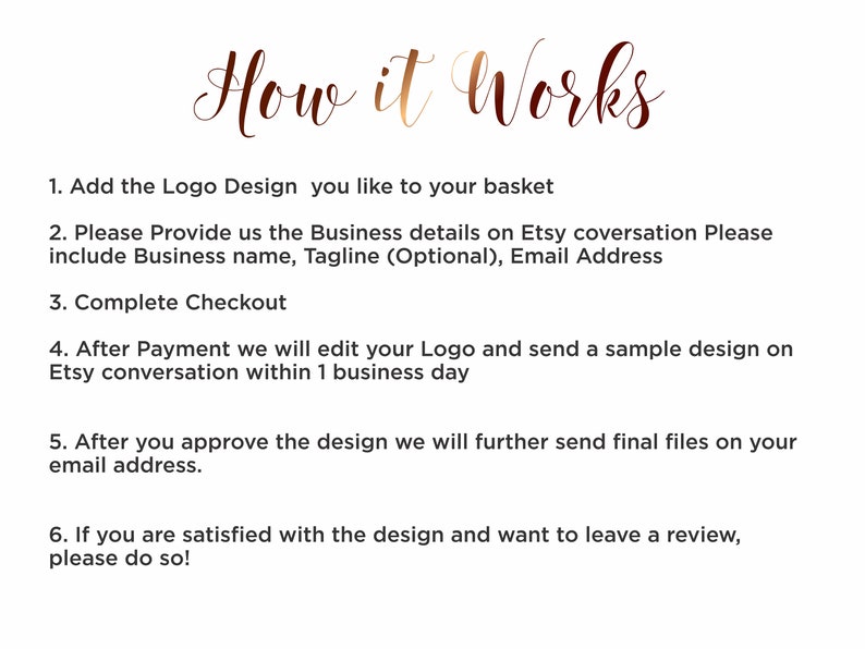 Pu&ograve; includere: Uno sfondo bianco con testo marrone che descrive i passaggi per ordinare un design di logo personalizzato. Il testo recita: "How it Works" 1. Aggiungi il design del logo che ti piace al tuo carrello 2. Fornisci i dettagli della tua attivit&agrave; nella conversazione Etsy. Includi il nome dell'attivit&agrave;, lo slogan (facoltativo) e l'indirizzo email 3. Completa il checkout 4. Dopo il pagamento, modificheremo il tuo logo e ti invieremo un esempio di design nella conversazione Etsy entro 1 giorno lavorativo 5. Dopo aver approvato il design, ti invieremo i file finali al tuo indirizzo email. 6. Se sei soddisfatto del design e vuoi lasciare una recensione, non esitare a farlo!"