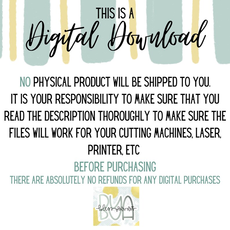 May include: A digital download graphic with a light blue and yellow striped background. The text "THIS IS A Digital Download" is in black. The text "NO PHYSICAL PRODUCT WILL BE SHIPPED TO YOU. IT IS YOUR RESPONSIBILITY TO MAKE SURE THAT YOU READ THE DESCRIPTION THOROUGHLY TO MAKE SURE THE FILES WILL WORK FOR YOUR CUTTING MACHINES, LASER, PRINTER, ETC. BEFORE PURCHASING THERE ARE ABSOLUTELY NO REFUNDS FOR ANY DIGITAL PURCHASES" is in black. A small logo with the text "DUO bless your art" is in the bottom right corner.