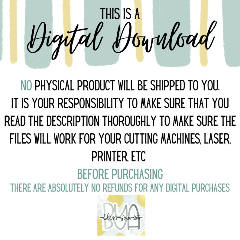 May include: A digital download graphic with a light blue and yellow striped background. The text "THIS IS A Digital Download" is in black. The text "NO PHYSICAL PRODUCT WILL BE SHIPPED TO YOU. IT IS YOUR RESPONSIBILITY TO MAKE SURE THAT YOU READ THE DESCRIPTION THOROUGHLY TO MAKE SURE THE FILES WILL WORK FOR YOUR CUTTING MACHINES, LASER, PRINTER, ETC BEFORE PURCHASING THERE ARE ABSOLUTELY NO REFUNDS FOR ANY DIGITAL PURCHASES" is in black. A small logo with the text "DUO bless your art" is in the bottom right corner.