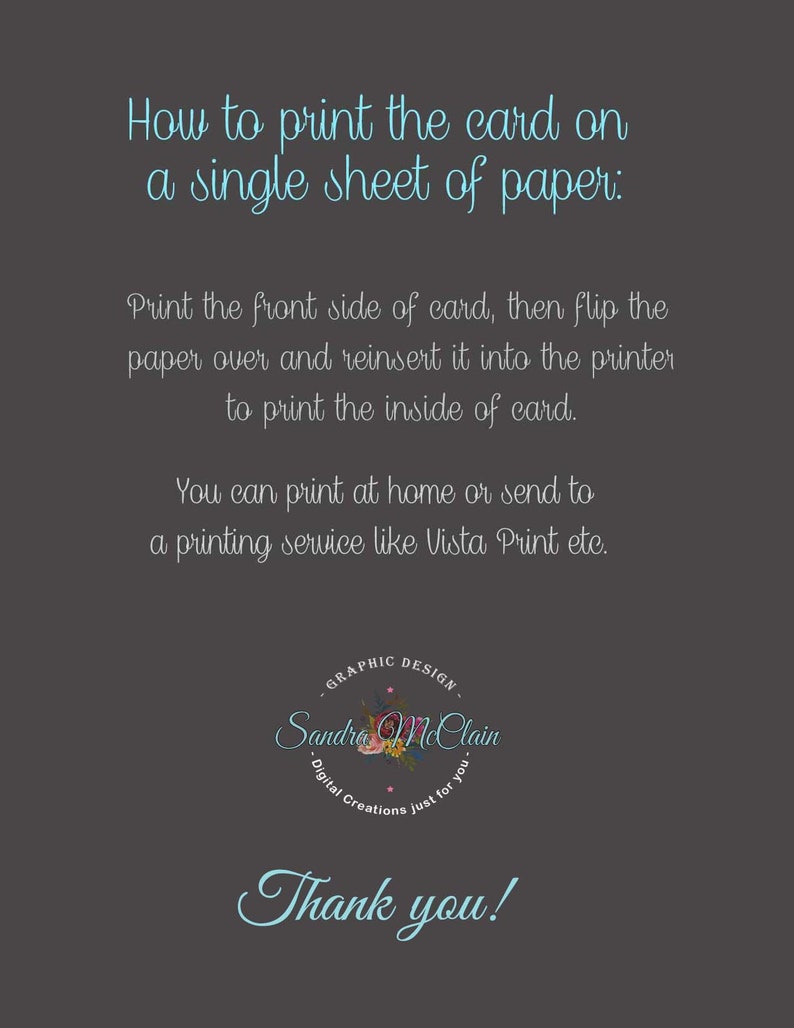 May include: Instructions on how to print a card on a single sheet of paper. The text explains to print the front side of the card, flip the paper over, and reinsert it into the printer to print the inside of the card. It also suggests printing at home or sending it to a printing service like Vista Print. The text is in a light blue font on a dark gray background. The text is surrounded by a graphic design logo with the text "GRAPHIC DESIGN" and "Sandra McClain" in a light blue font. The logo also includes a floral design with pink and white flowers. The text "Thank you!" is in a light blue font at the bottom of the image.
