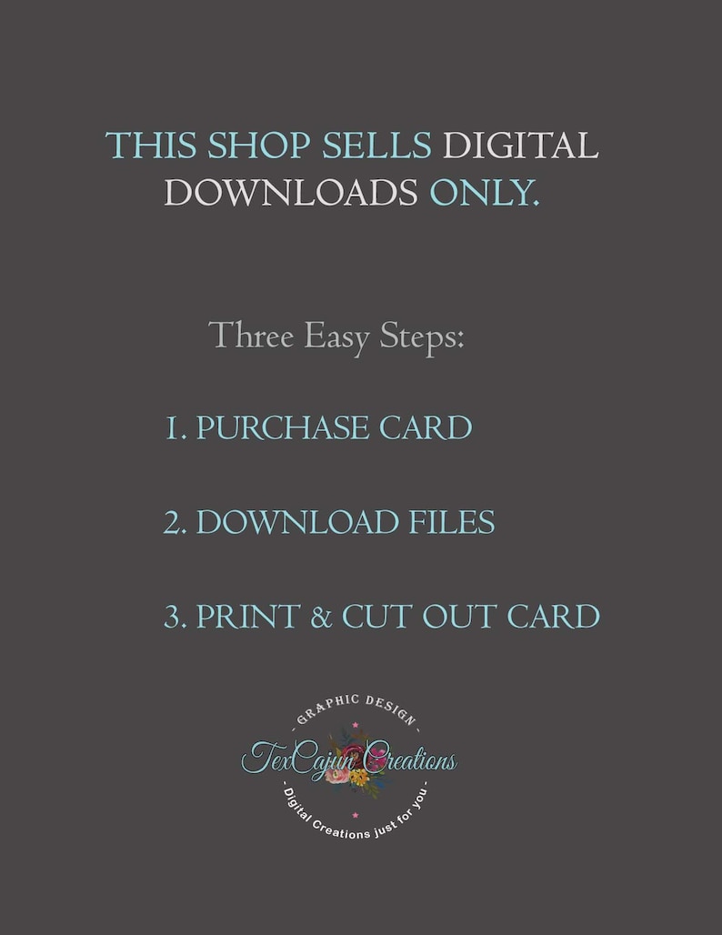 May include: A digital download shop announcement with instructions on how to purchase, download, and print a card. The text reads: "This shop sells digital downloads only. Three Easy Steps: 1. Purchase Card 2. Download Files 3. Print & Cut Out Card". The shop logo is a circle with the text "TexCajun Creations" and the words "Graphic Design" and "Digital Creations just for you".