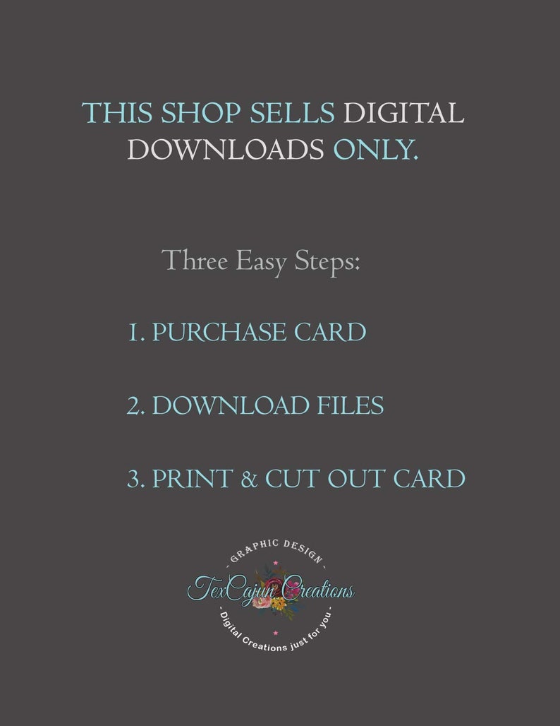 May include: A digital download shop announcement with instructions on how to purchase, download, and print a card. The text reads: "This shop sells digital downloads only. Three Easy Steps: 1. Purchase Card 2. Download Files 3. Print & Cut Out Card". The shop logo is a circle with the text "TexCajun Creations" and the words "Graphic Design" and "Digital Creations just for you".