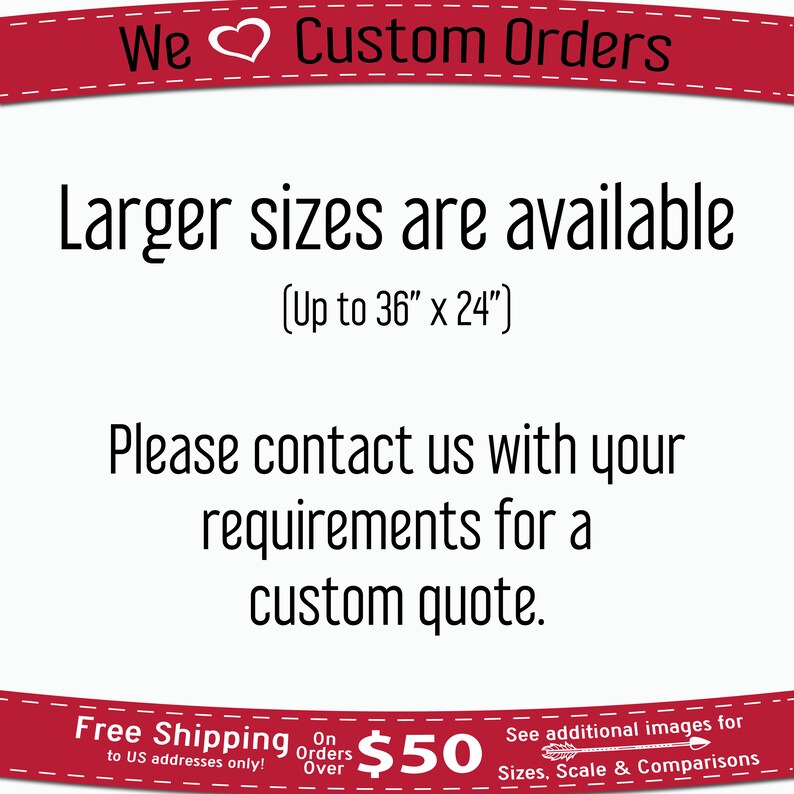 May include: Text graphic with a red heart and the words "We Custom Orders". The text below reads "Larger sizes are available (Up to 36" x 24") Please contact us with your requirements for a custom quote."  The bottom of the graphic has a red banner with the text "Free Shipping on orders over $50 to US addresses only!" and "See additional images for Sizes, Scale & Comparisons".