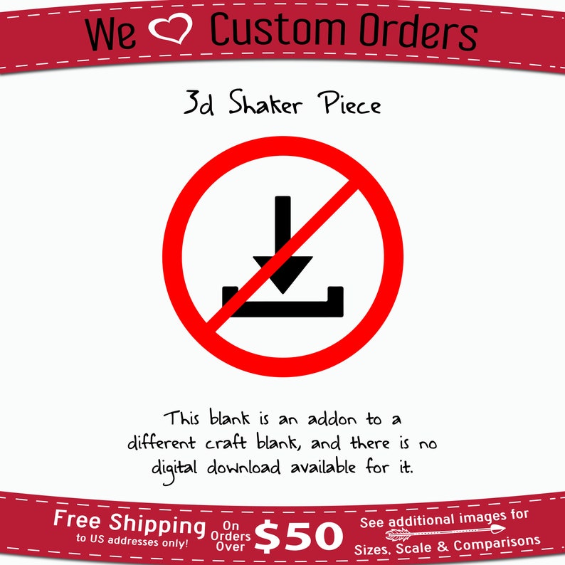 May include: A red circle with a diagonal line through it, symbolizing a prohibition. Inside the circle is a black downward arrow with a horizontal line below it, representing a download. The text "This blank is an addon to a different craft blank, and there is no digital download available for it." is written below the circle. The text "We &hearts; Custom Orders" is at the top of the image, and "3d Shaker Piece" is below it. The text "Free Shipping to US addresses only!" is at the bottom left of the image. The text "On Orders Over $50" is at the bottom center of the image. The text "See additional images for Sizes, Scale & Comparisons" is at the bottom right of the image.
