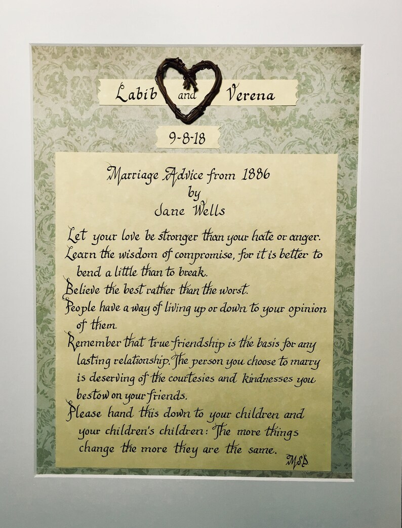 May include: A framed print with a heart made of twigs and the text "Labib and Verena 9-8-18 Marriage Advice from 1886 by Jane Wells Let your love be stronger than your hate or anger. Learn the wisdom of compromise, for it is better to bend a little than to break. Believe the best rather than the worst. People have a way of living up or down to your opinion of them Remember that true friendship is the basis for any lasting relationship. The person you choose to marry is deserving of the courtesies and kindnesses you bestow on your friends. Please hand this down to your children and your children's children: The more things change the more they are the same. MSS"